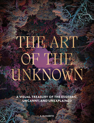 Cover Image for The Art of the Unknown: A Visual Treasury of the Esoteric, Uncanny and Unexplained -- S. Elizabeth, Hardcover