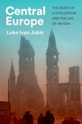 Cover Image for Central Europe: The Death of a Civilization and the Life of an Idea -- Luka Ivan Jukic, Hardcover