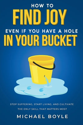Cover Image for How to Find Joy Even If You Have a Hole in Your Bucket: Stop Suffering, Start Living, and Cultivate the Only Skill that Matters Most -- Michael Boyle, Paperback