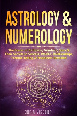 Cover Image for Astrology & Numerology: The Power Of Birthdays, Numbers, Stars & Their Secrets to Success, Wealth, Relationships, Fortune Telling & Happiness Revealed -- Sofia Visconti, Paperback