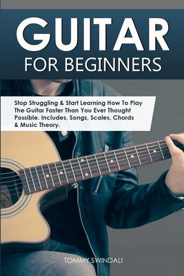 Cover Image for Guitar for Beginners: Stop Struggling & Start Learning How To Play The Guitar Faster Than You Ever Thought Possible. Includes, Songs, Scales, Chords & -- Tommy Swindali, Paperback