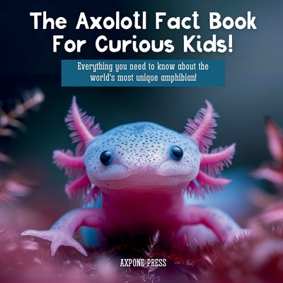 The Axolotl Fact Book For Curious Kids!: Everything you need to know about the world's most unique amphibian! -- Axpone Press, Paperback
