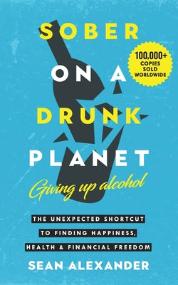 Cover Image for Sober On A Drunk Planet: Giving Up Alcohol. The Unexpected Shortcut to Finding Happiness, Health and Financial Freedom -- Sean Alexander, Paperback