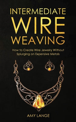 Cover Image for Intermediate Wire Weaving: How to Make Wire Jewelry Without Splurging on Expensive Metals -- Amy Lange, Paperback