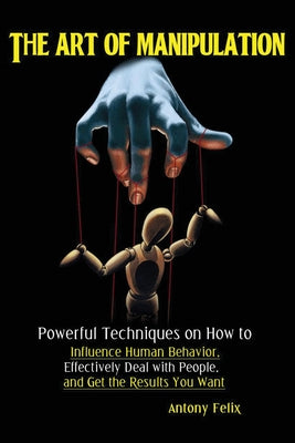 Cover Image for The Art of Manipulation: Powerful Techniques on How to Influence Human Behavior, Effectively Deal with People, and Get the Results You Want -- Felix Antony, Paperback