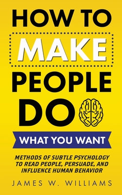 Cover Image for How to Make People Do What You Want: Methods of Subtle Psychology to Read People, Persuade, and Influence Human Behavior -- James W. Williams, Paperback