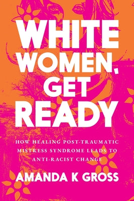Cover Image for White Women, Get Ready: How Healing Post-Traumatic Mistress Syndrome Leads to Anti-Racist Change -- Amanda K. Gross, Paperback