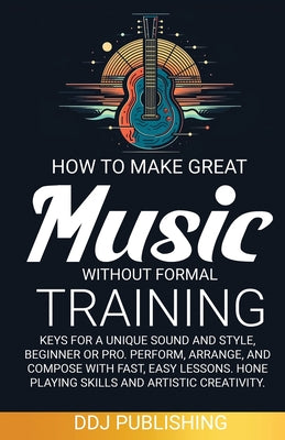 Cover Image for HOW TO MAKE GREAT MUSIC WITHOUT FORMAL TRAINING. Keys for a Unique Sound and Style, Beginner or Pro. Perform, Arrange, and Compose with Fast, Easy Les -- Ddj Publishing, Paperback
