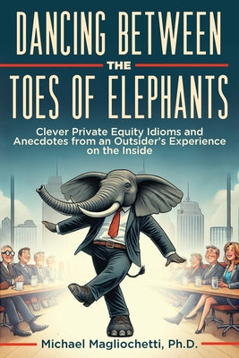 Cover Image for Dancing Between the Toes of Elephants: Clever Private Equity Idioms and Anecdotes from an Outsider's Experience on the Inside -- Michael Magliochetti, Paperback
