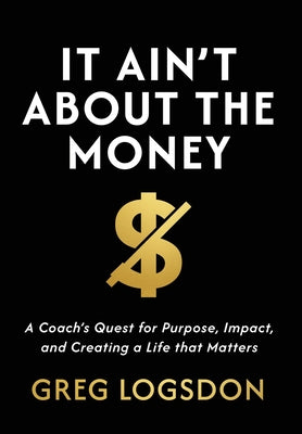 Cover Image for It Ain't About The Money: A Coach's Quest for Purpose, Impact, and Creating a Life that Matters -- Greg Logsdon, Hardcover
