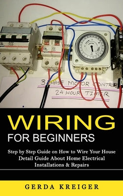 Cover Image for Wiring for Beginners: Step by Step Guide on How to Wire Your House (Detail Guide About Home Electrical Installations & Repairs) -- Gerda Kreiger, Paperback