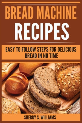 Cover Image for Bread Machine Recipes: Easy To Follow Steps For Delicious Bread In No Time -- Sherry S. Williams, Paperback