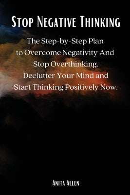 Cover Image for Stop Negative Thinking: The Step-by-Step Plan to Overcome Negativity And Stop Overthinking. Declutter Your Mind and Start Thinking Positively Now. -- Anita Allen, Paperback