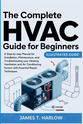 Cover Image for The Complete HVAC Guide For Beginners: A Step by step Manual for Installation, Maintenance, and Troubleshooting your Heating, Ventilation and Air Cond -- James T. Harlow, Paperback