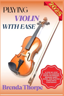 Cover Image for Playing Violin with Ease: A Step-By-Step Guide To Learning Violin Techniques, Reading Sheet Music, And Playing Songs With Confidence -- Brenda Thorpe, Paperback