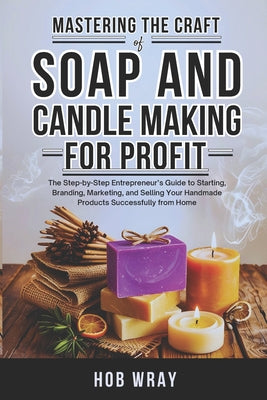 Cover Image for Mastering the Craft of Soap and Candle Making for Profit: The Step-by-Step Entrepreneur's Guide to Starting, Branding, Marketing, and Selling Your Han -- Hob Wray, Paperback