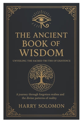 Cover Image for The Ancient Book of Wisdom: Unveiling the Sacred Truths of Existence, journey through forgotten realms and the divine patterns of reality. -- Harry Solomon, Paperback
