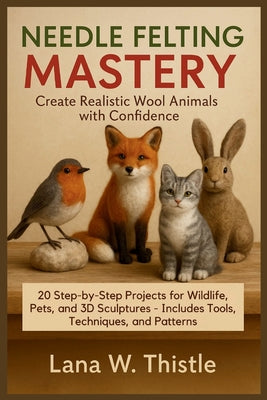 Cover Image for Needle Felting Mastery: Create Realistic Wool Animals with Confidence: 20 Step-by-Step Projects for Wildlife, Pets, and 3D Sculptures - Includes Tools -- Lana W. Thistle, Paperback