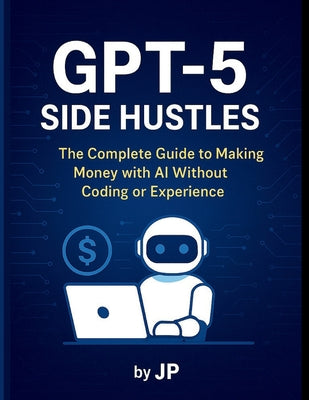 Cover Image for GPT-5 Side Hustles: The Complete Guide to Making Money with AI Without Coding or Experience -- J. P, Paperback