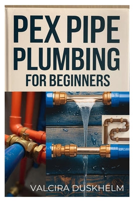 Cover Image for Pex Pipe Plumbing for Beginners: A Step-By-Step Handbook for Diyers and Professionals to Install, Repair, and Optimize Pex Systems Like an Expert -- Valcira Duskhelm, Paperback