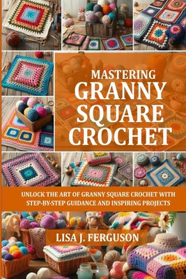 Cover Image for Mastering Granny Square Crochet: Unlock the Art of Granny Square Crochet with Step-By-Step Guidance and Inspiring Projects -- Lisa J. Ferguson, Paperback