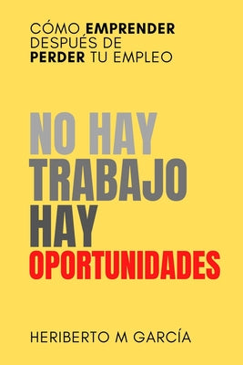 Cover Image for No hay trabajo, hay oportunidades: Cómo emprender después de perder tu empleo: Deja atrás la frustración y pon manos a la obra -- Heriberto M. Garcia, Paperback