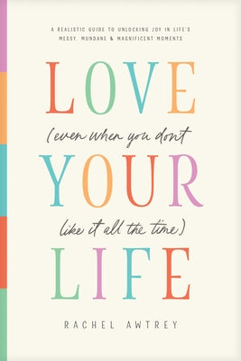 Cover Image for Love Your Life (Even When You Don't Like It All the Time): A Realistic Guide to Unlocking Joy in Life's Messy, Mundane, and Magnificent Moments -- Rachel Awtrey, Paperback