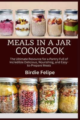 Cover Image for Meals in a Jar Cookbook: The ultimate Resource for a Pantry full of Incredible, Delicious, Nourishing, and Easy-to-Prepare Meals. -- Birdie Felipe, Paperback