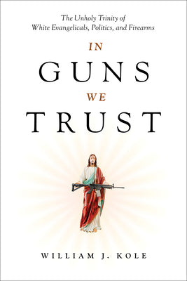 Cover Image for In Guns We Trust: The Unholy Trinity of White Evangelicals, Politics, and Firearms -- William J. Kole, Hardcover