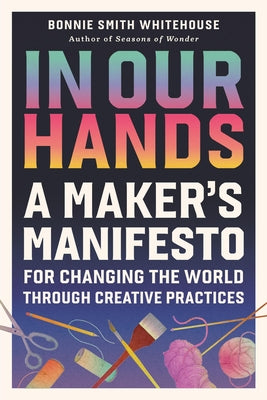 Cover Image for In Our Hands: A Maker's Manifesto for Changing the World Through Creative Practices -- Bonnie Smith Whitehouse, Hardcover