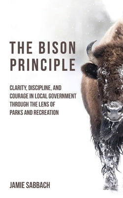 Cover Image for The Bison Principle: Clarity, Discipline, and Courage in Local Government-Through the Lens of Parks and Recreation -- Jamie Sabbach, Paperback